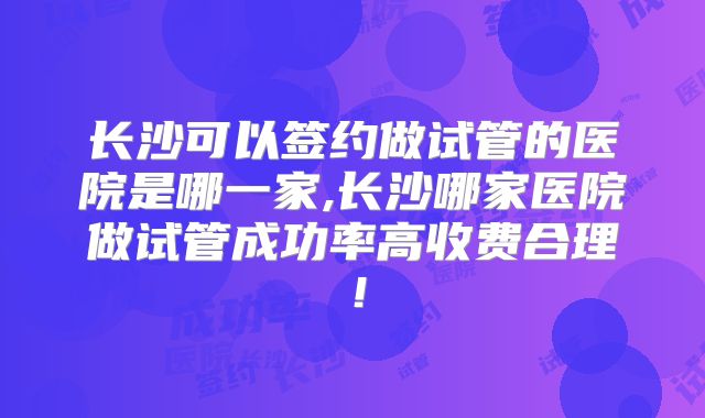 长沙可以签约做试管的医院是哪一家,长沙哪家医院做试管成功率高收费合理!