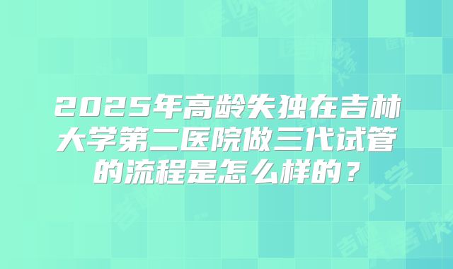 2025年高龄失独在吉林大学第二医院做三代试管的流程是怎么样的？
