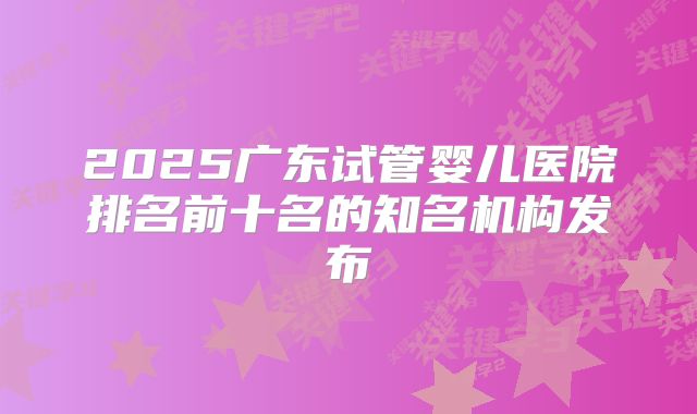 2025广东试管婴儿医院排名前十名的知名机构发布