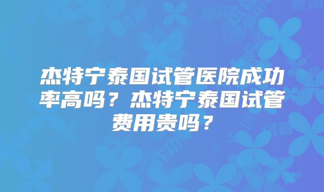杰特宁泰国试管医院成功率高吗？杰特宁泰国试管费用贵吗？
