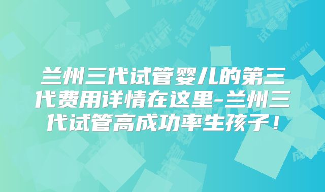 兰州三代试管婴儿的第三代费用详情在这里-兰州三代试管高成功率生孩子！
