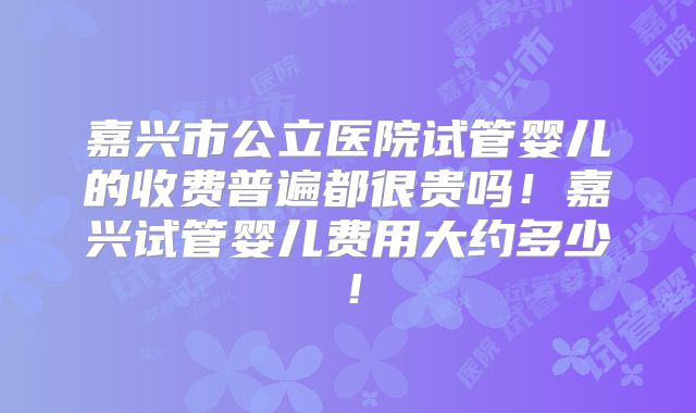 嘉兴市公立医院试管婴儿的收费普遍都很贵吗！嘉兴试管婴儿费用大约多少！