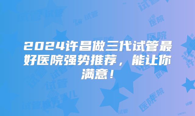 2024许昌做三代试管最好医院强势推荐，能让你满意！