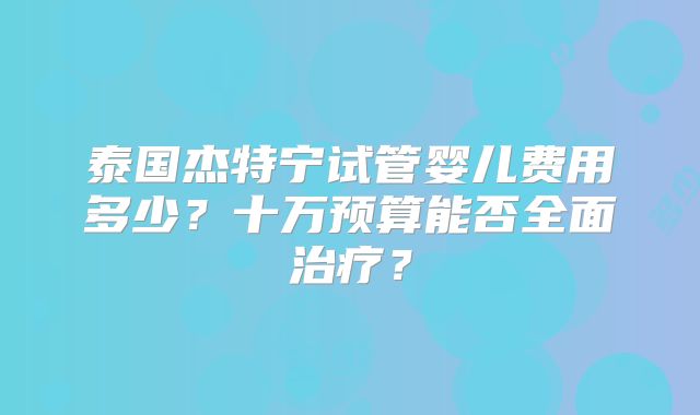 泰国杰特宁试管婴儿费用多少?十万预算能否全面治疗?