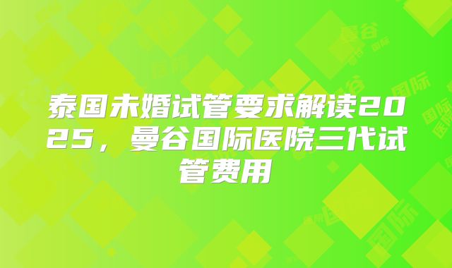 泰国未婚试管要求解读2025，曼谷国际医院三代试管费用