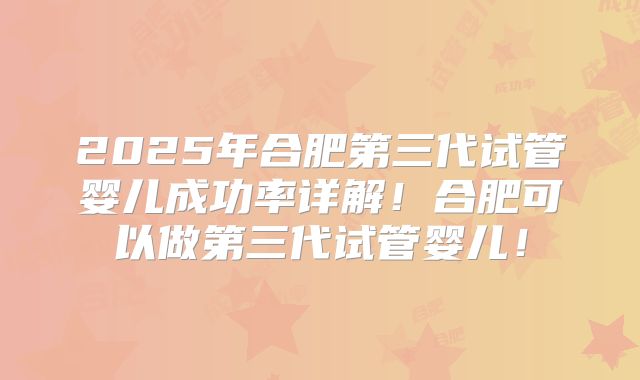 2025年合肥第三代试管婴儿成功率详解！合肥可以做第三代试管婴儿！