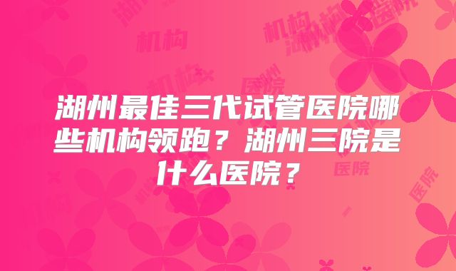 湖州最佳三代试管医院哪些机构领跑？湖州三院是什么医院？