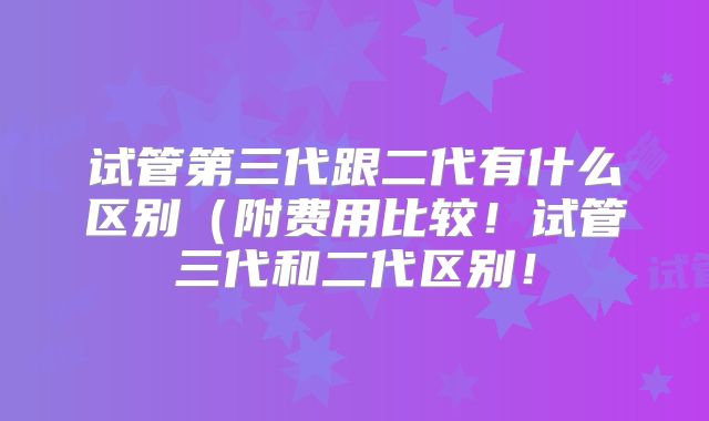 试管第三代跟二代有什么区别(附费用比较!试管三代和二代区别!