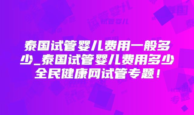 泰国试管婴儿费用一般多少_泰国试管婴儿费用多少全民健康网试管专题！