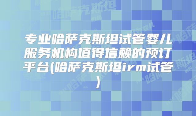 专业哈萨克斯坦试管婴儿服务机构值得信赖的预订平台(哈萨克斯坦irm试管)