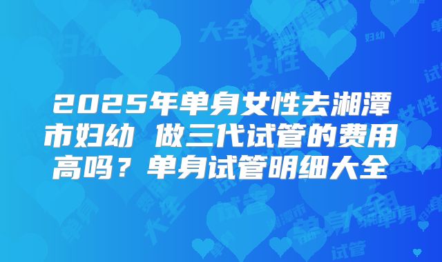 2025年单身女性去湘潭市妇幼 做三代试管的费用高吗?单身试管明细大全
