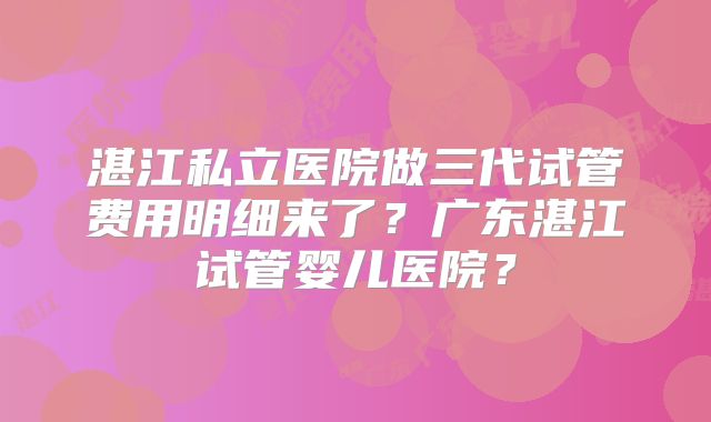 湛江私立医院做三代试管费用明细来了？广东湛江试管婴儿医院？