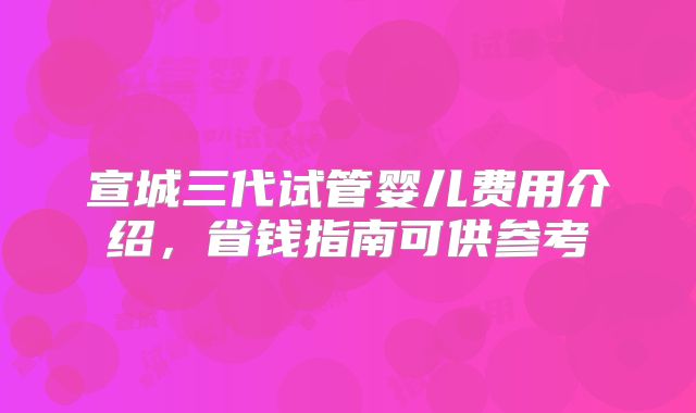 宣城三代试管婴儿费用介绍，省钱指南可供参考