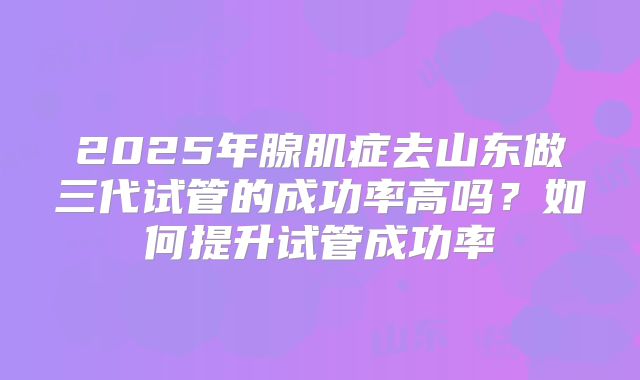 2025年腺肌症去山东做三代试管的成功率高吗？如何提升试管成功率