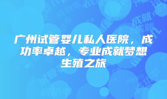 广州试管婴儿私人医院，成功率卓越，专业成就梦想生殖之旅