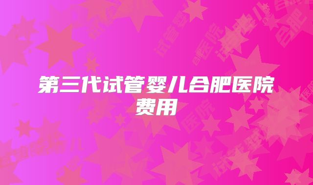 第三代试管婴儿合肥医院费用