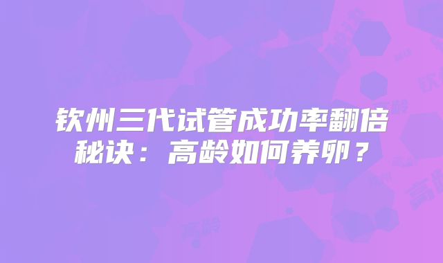 钦州三代试管成功率翻倍秘诀：高龄如何养卵？