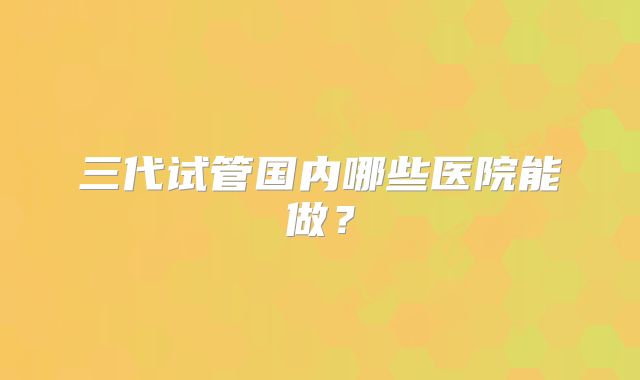 三代试管国内哪些医院能做？