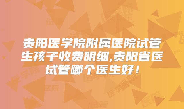 贵阳医学院附属医院试管生孩子收费明细,贵阳省医试管哪个医生好！