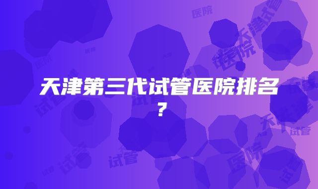 天津第三代试管医院排名？