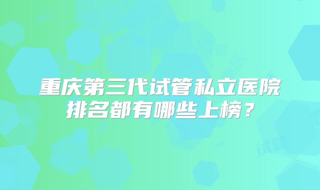 重庆第三代试管私立医院排名都有哪些上榜？