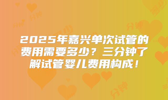 2025年嘉兴单次试管的费用需要多少？三分钟了解试管婴儿费用构成！