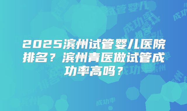 2025滨州试管婴儿医院排名？滨州青医做试管成功率高吗？