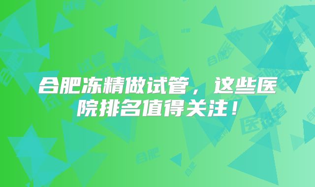 合肥冻精做试管,这些医院排名值得关注!