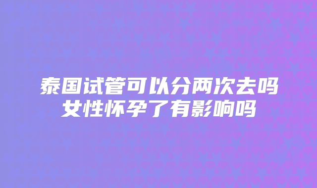 泰国试管可以分两次去吗女性怀孕了有影响吗