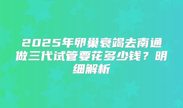 2025年卵巢衰竭去南通做三代试管要花多少钱？明细解析