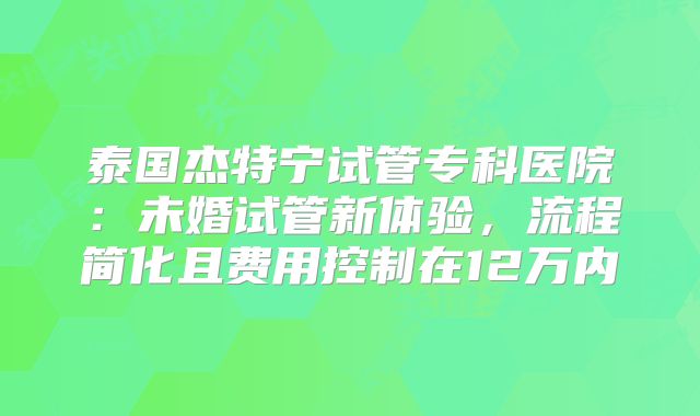 泰国杰特宁试管专科医院：未婚试管新体验，流程简化且费用控制在12万内