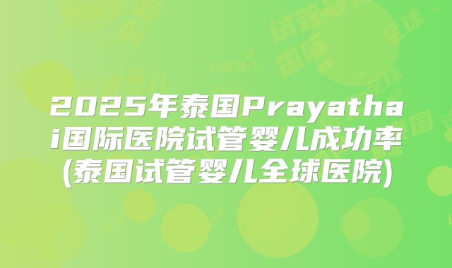 2025年泰国Prayathai国际医院试管婴儿成功率(泰国试管婴儿全球医院)