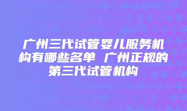 广州三代试管婴儿服务机构有哪些名单 广州正规的第三代试管机构