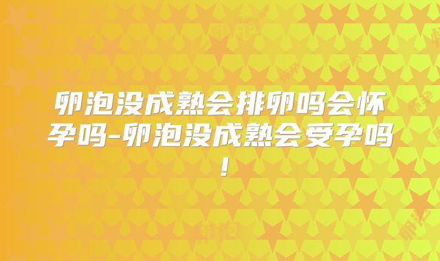 卵泡没成熟会排卵吗会怀孕吗-卵泡没成熟会受孕吗！