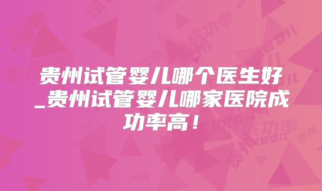 贵州试管婴儿哪个医生好_贵州试管婴儿哪家医院成功率高！