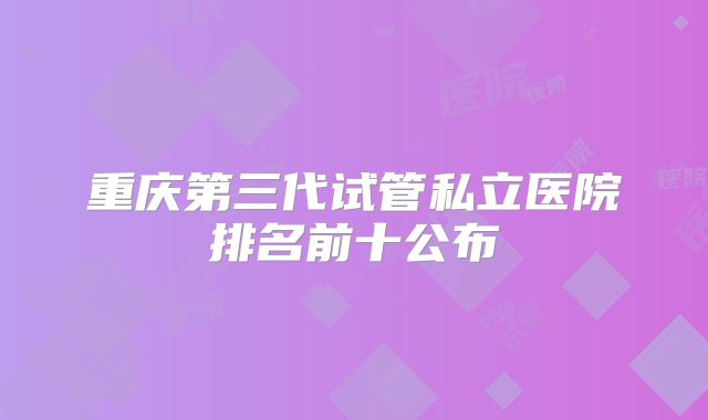重庆第三代试管私立医院排名前十公布