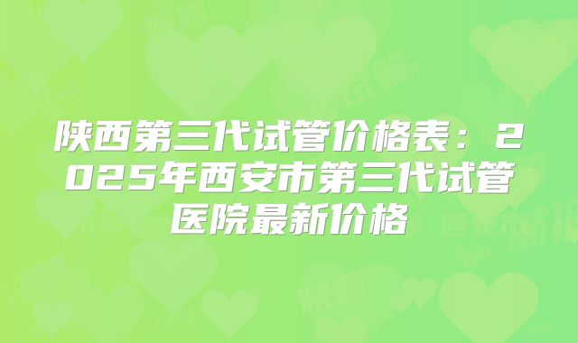 陕西第三代试管价格表:2025年西安市第三代试管医院最新价格