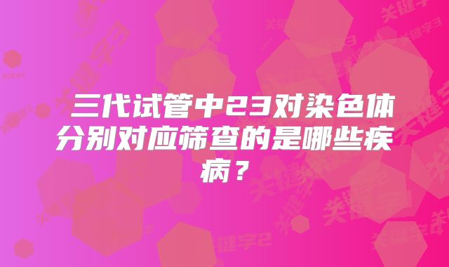  三代试管中23对染色体分别对应筛查的是哪些疾病？