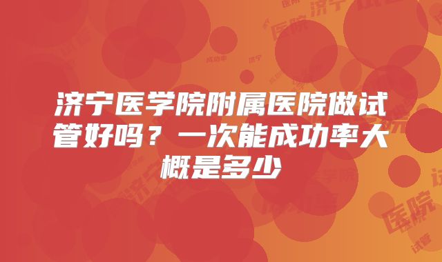 济宁医学院附属医院做试管好吗？一次能成功率大概是多少