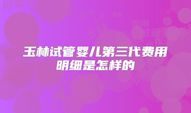 玉林试管婴儿第三代费用明细是怎样的