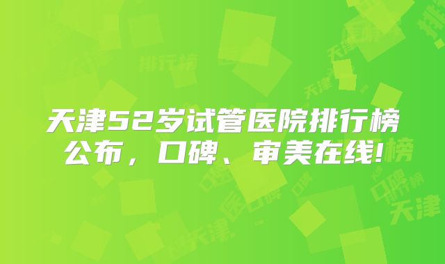 天津52岁试管医院排行榜公布，口碑、审美在线!