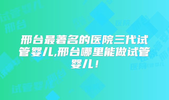 邢台最著名的医院三代试管婴儿,邢台哪里能做试管婴儿!