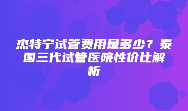 杰特宁试管费用是多少？泰国三代试管医院性价比解析