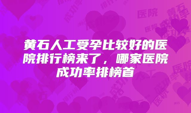 黄石人工受孕比较好的医院排行榜来了，哪家医院成功率排榜首