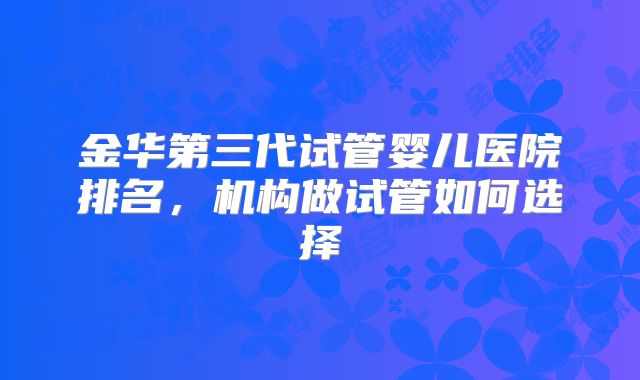 金华第三代试管婴儿医院排名,机构做试管如何选择