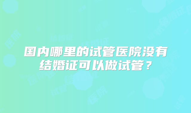 国内哪里的试管医院没有结婚证可以做试管?
