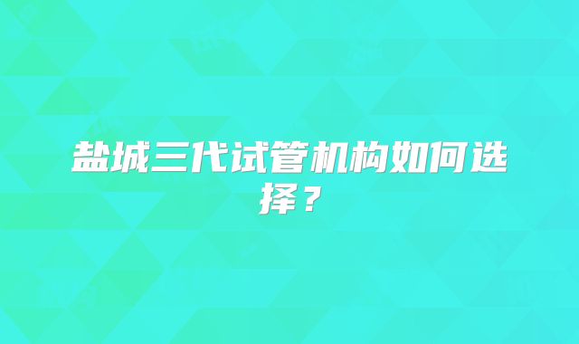 盐城三代试管机构如何选择?