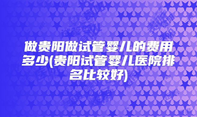 做贵阳做试管婴儿的费用多少(贵阳试管婴儿医院排名比较好)