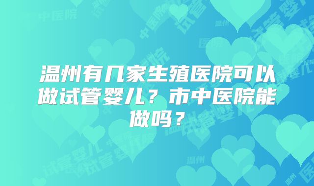温州有几家生殖医院可以做试管婴儿?市中医院能做吗?
