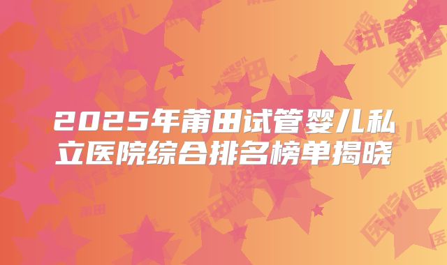2025年莆田试管婴儿私立医院综合排名榜单揭晓
